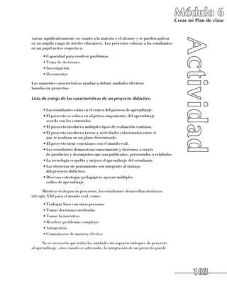 Módulo 6
                                                                                    Crear mi Plan de clase


variar significativamente en cuanto a la materia y el alcance y se pueden aplicar
en un amplio rango de niveles educativos. Los proyectos colocan a los estudiantes
en un papel activo respecto a:
      •	Capacidad para resolver problemas
      •	Toma de decisiones
      •	Investigación
      •	Documentar

Las siguientes características ayudan a definir unidades efectivas 	
basadas en proyectos:

Lista de cotejo de las características de un proyecto didáctico

      •	Los estudiantes están en el centro del proceso de aprendizaje.
      •	El proyecto se enfoca en objetivos importantes del aprendizaje 	
        acorde con los contenidos.
      •	El proyecto involucra múltiples tipos de evaluación continua.
      •	El proyecto involucra tareas y actividades relacionadas entre sí 	
        que se realizan en un plazo determinado.
      •	El proyecto tiene conexiones con el mundo real.
      •	Los estudiantes demuestran conocimiento y destrezas a través 	
        de productos y desempeños que son publicados, presentados o exhibidos.
      •	La tecnología respalda y mejora el aprendizaje del estudiante.
      •	Las destrezas de pensamiento son integrales al trabajo 	
        del proyecto didáctico.
      •	Diversas estrategias pedagógicas apoyan múltiples 	
        estilos de aprendizaje.

       Mientras trabajan en proyectos, los estudiantes desarrollan destrezas 	
del siglo XXI para el mundo real, como:
      •	Trabajar bien con otras personas
      •	Tomar decisiones meditadas
      •	Tomar la iniciativa
      •	Resolver problemas complejos
      •	Autogestión
      •	Comunicarse de manera efectiva

      No es necesario que todas las unidades incorporen enfoques de proyecto
al aprendizaje, sino cuando es adecuado, la integración de un proyecto puede




                                                                                            183
 