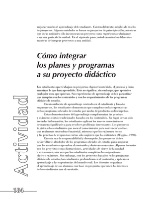 mejorar mucho el aprendizaje del estudiante. Existen diferentes niveles de diseño
      de proyectos. Algunas unidades se basan en proyectos de principio a fin, mientras
      que otras unidades sólo incorporan un proyecto como experiencia culminante 	
      o en una parte de la unidad. En el siguiente paso, usted examina las diferentes
      maneras de integrar proyectos a una unidad.




      Cómo integrar
      los planes y programas
      a su proyecto didáctico
      Los estudiantes que trabajan en proyectos eligen el contenido, el proceso y cómo
      muestran lo que han aprendido. Esto no significa, sin embargo, que aprenden
      cualquier cosa que quieran. Sus experiencias de aprendizaje deben garantizar 	
      que cumplan con los contenidos y con los requerimientos de los programas
      oficiales de estudio.
             En un ambiente de aprendizaje centrado en el estudiante y basado 	
      en proyectos, los estudiantes demuestran que cumplen con las expectativas 	
      de los programas oficiales de estudio por medio de productos o desempeños.
             Estas demostraciones del aprendizaje complementan las pruebas 	
      y exámenes cortos tradicionales basados en los contenidos. En lugar de tan solo
      recordar información, los estudiantes aplican los nuevos conocimientos 	
      de manera significativa para resolver problemas interesantes. Los proyectos 	
      le piden a los estudiantes que usen el conocimiento para convencer a otros, 	
      que realmente entienden el material, mientras que los exámenes cortos 	
      y las pruebas de respuestas cortas sólo sugieren que los entienden (Wiggins, 1998).
             En esta era de responsabilidad y desempeño, los proyectos deben
      desarrollarse alrededor de los programas oficiales de estudio para asegurar 	
      que los estudiantes aprendan el contenido y destrezas correctos. Algunos docentes
      ven los proyectos como distracciones, actividades de cierre de la unidad 	
      o extensiones, una vez que los estudiantes completan las asignaciones, 	
      clases y exámenes. Sin embargo, con los proyectos basados en los programas
      oficiales de estudio, los estudiantes profundizan en el contenido y aplican su
      aprendizaje a las experiencias del mundo real. Los docentes organizan 	
      el aprendizaje de sus alumnos con base en preguntas que unen los intereses 	
      de los estudiantes con el currículo.




184
 