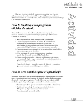 Módulo 6
                                                                                        Crear mi Plan de clase


       El primer paso en el diseño de proyectos es identificar los elementos 	
de los programas de estudio que usted desea que satisfagan sus estudiantes 	
al final de su unidad. Y a partir de éstos, usted deriva los objetivos de aprendizaje
y las preguntas significativas.


Paso 1: Identifique los programas
oficiales de estudio
Para establecer las bases de una buena planificación de proyectos, 	
revise los contenidos y objetivos e identifique aquellos que debe enseñar 	
y evaluar en su unidad.
      1.	Abra su plan de clase desde la carpeta HDT_Plandeclase.
      2.	Ubique los programas oficiales de estudio. Si necesita ayuda 	
         para encontrar sus programas oficiales de estudio, vaya a: 	
         http://www.reformasecundaria.sep.gob.mx/doc/programas/2006/
         planestudios2006.pdf o busque el que corresponda a su estado.
      3.	Cuando tenga abierta la página de la Secretaría de Educación Pública,
         marque y coloque en sus favoritos.
      4.	Si los programas de estudio están disponibles para bajar, 	
         guarde el archivo en la carpeta HDT_Plandeclase.
      5.	Piense sobre los contenidos y objetivos posiblemente relacionados 	
         con su unidad. Copie y pegue cualquiera de los contenidos y objetivos
         dentro de su plan de unidad.

      	 Nota: Usted refinará y limitará el número de objetivos y contenidos 	
        que posteriormente desea utilizar para su unidad.



Paso 2: Cree objetivos para el aprendizaje
Identificar lo que desea que aprendan los estudiantes con una unidad es el primer
paso y el más importante, en el proceso de diseño de unidad. De los programas
oficiales de estudio que escogió en el Paso 1, debe crear un conjunto inicial 	
de objetivos para el aprendizaje para su unidad. Sus objetivos deben:
      •	Resumir lo que desea que sus estudiantes comprendan o demuestren.
      •	Enfatizar el aprendizaje de conceptos usando las destrezas 	
        del siglo XXI y el pensamiento de orden superior.
      •	Ser evaluados a lo largo de la unidad




                                                                                                185
 