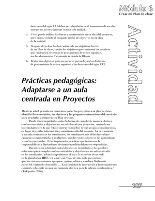 Módulo 6
                                                                                      Crear mi Plan de clase


       destrezas del siglo XXI deben ser abordadas en el transcurso de un año,
       aunque no necesariamente en una sola unidad.
   4.	 Usted puede utilizar las líneas a continuación en su idea del proyecto, 	
       pero luego, redacte el conjunto inicial de objetivos en su plan 	
       de la unidad.
   5.	 Después de teclear los borradores de sus objetivos dentro 	
       de su Plan de clase, resalte los objetivos que contienen las palabras 	
       que evidencien destrezas de pensamiento de orden superior, 	
       use los documentos Taxonomía revisada de Bloom.
   6.	 Revise sus objetivos para asegurarse que incluyan las destrezas 	
       de pensamiento de orden superior y las destrezas del siglo XXI.




Prácticas pedagógicas:
Adaptarse a un aula
centrada en Proyectos
Mientras usted pensaba en cómo incorporar los proyectos a su plan de clase,
identificó los contenidos, los objetivos y las preguntas orientadoras del currículo
para ayudarles a enmarcar su Plan de clase.
       Puede tener inquietudes sobre la forma de cumplir de manera efectiva 	
con los contenidos y objetivos en un aula basada en proyectos, centrada en 	
los estudiantes en la que éstos construyen muchos de sus propios conocimientos,
en lugar de recibir información y enseñanza sólo del docente. En la transición
a un aula centrada en los estudiantes, los estudiantes aún deberán realizar
exámenes estandarizados y realmente cumplir con los objetivos del aprendizaje 	
y con los contenidos. Otras inquietudes prácticas que tratan con la
responsabilidad y limitaciones de tiempo también deben ser respondidas.
       Durante esta actividad, usted discute sus inquietudes y las posibles
soluciones para cumplir con los contenidos y objetivos en un aula centrada 	
en los estudiantes, además experimenta el uso y la creación de un wiki 	
en la plataforma HDT. Un wiki es un “tipo de sitio web que permite 	
que los visitantes mismos agreguen, quiten, editen y cambien fácilmente 	
parte del contenido disponible … Esta facilidad de interacción y funcionamiento
convierte a las wiki en una herramienta efectiva para la edición colaborativa.”
(Wikipedia, 2006)




                                                                                              187
 