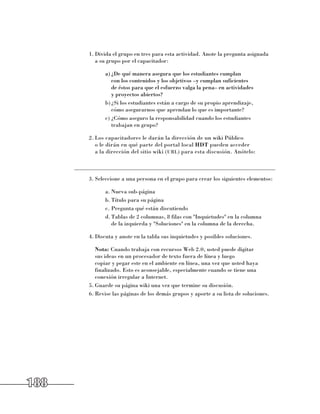 1.	Divida el grupo en tres para esta actividad. Anote la pregunta asignada 	
              a su grupo por el capacitador:

                 a)	¿De qué manera asegura que los estudiantes cumplan 	
                    con los contenidos y los objetivos –y cumplan suficientes 	
                    de éstos para que el esfuerzo valga la pena– en actividades 	
                    y proyectos abiertos?
                 b)	¿Si los estudiantes están a cargo de su propio aprendizaje, 	
                    cómo asegurarnos que aprendan lo que es importante?
                 c)	¿Cómo aseguro la responsabilidad cuando los estudiantes 	
                    trabajan en grupo?

           2.	Los capacitadores le darán la dirección de un wiki Público 	
              o le dirán en qué parte del portal local HDT pueden acceder 	
              a la dirección del sitio wiki (url) para esta discusión. Anótelo:

      ______________________________________________________________________
           3.	Seleccione a una persona en el grupo para crear los siguientes elementos:

                 a.	Nueva sub-página
                 b.	Título para su página
                 c.	Pregunta qué están discutiendo
                 d.	Tablas de 2 columnas, 8 filas con Inquietudes en la columna 	
                    de la izquierda y Soluciones en la columna de la derecha.

           4.	Discuta y anote en la tabla sus inquietudes y posibles soluciones.

           	 Nota: Cuando trabaja con recursos Web 2.0, usted puede digitar 	
              sus ideas en un procesador de texto fuera de línea y luego 	
              copiar y pegar este en el ambiente en línea, una vez que usted haya
              finalizado. Esto es aconsejable, especialmente cuando se tiene una
              conexión irregular a Internet.
           5.	Guarde su página wiki una vez que termine su discusión.
           6.	Revise las páginas de los demás grupos y aporte a su lista de soluciones.




188
 
