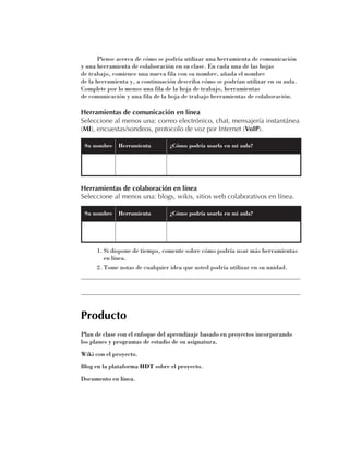 Piense acerca de cómo se podría utilizar una herramienta de comunicación
y una herramienta de colaboración en su clase. En cada una de las hojas 	
de trabajo, comience una nueva fila con su nombre, añada el nombre 	
de la herramienta y, a continuación describa cómo se podrían utilizar en su aula.
Complete por lo menos una fila de la hoja de trabajo, herramientas 	
de comunicación y una fila de la hoja de trabajo herramientas de colaboración.

Herramientas de comunicación en línea
Seleccione al menos una: correo electrónico, chat, mensajería instantánea
(MI), encuestas/sondeos, protocolo de voz por Internet (VoIP).

 Su nombre    Herramienta        ¿Cómo podría usarla en mi aula?




Herramientas de colaboración en línea
Seleccione al menos una: blogs, wikis, sitios web colaborativos en línea.

 Su nombre    Herramienta        ¿Cómo podría usarla en mi aula?




     1.	Si dispone de tiempo, comente sobre cómo podría usar más herramientas
        en línea.
     2.	Tome notas de cualquier idea que usted podría utilizar en su unidad.
______________________________________________________________________

______________________________________________________________________


Producto
Plan de clase con el enfoque del aprendizaje basado en proyectos incorporando
los planes y programas de estudio de su asignatura.
Wiki con el proyecto.
Blog en la plataforma HDT sobre el proyecto.
Documento en línea.
 
