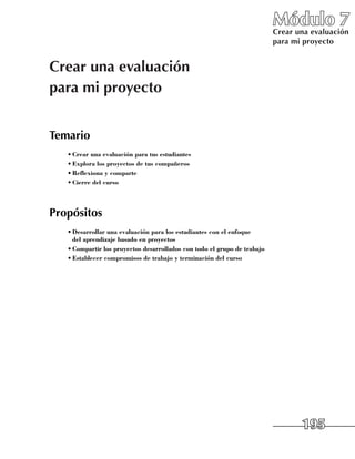Módulo 7
                                                                          Crear una evaluación
                                                                          para mi proyecto


Crear una evaluación
para mi proyecto


Temario
   •	Crear una evaluación para tus estudiantes
   •	Explora los proyectos de tus compañeros
   •	Reflexiona y comparte
   •	Cierre del curso




Propósitos
   •	Desarrollar una evaluación para los estudiantes con el enfoque
     del aprendizaje basado en proyectos
   •	Compartir los proyectos desarrollados con todo el grupo de trabajo
   •	Establecer compromisos de trabajo y terminación del curso




                                                                                 195
 
