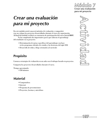 Módulo 7
                                                                                     Crear una evaluación
                                                                                     para mi proyecto


Crear una evaluación
para mi proyecto
En este módulo usted conocerá métodos de evaluación y compartirá 	
con sus colegas los proyectos desarrollados durante el curso de capacitación. 	
Al final del módulo recibirá su constancia de participación del curso Inicial HDT.
       Ya ha completado dos importantes pasos que enfocan el aprendizaje 	
del estudiante en su proyecto:
      •	Determinación de metas específicas del aprendizaje con base 	
        en los programas oficiales de estudio y las destrezas del siglo XXI
      •	Desarrollo de wikis y blogs orientados al currículo




Propósito
Conozca estrategias de evaluación en un aula con el enfoque basado en proyectos.
Comparta los proyectos desarrollados durante el curso.
Tiempo aproximado:
     •	180 minutos




Material
      •	Computadora
      •	Internet
      •	Programa de presentaciones
      •	Proyector, bocinas y micrófono




                                                                                            197
 