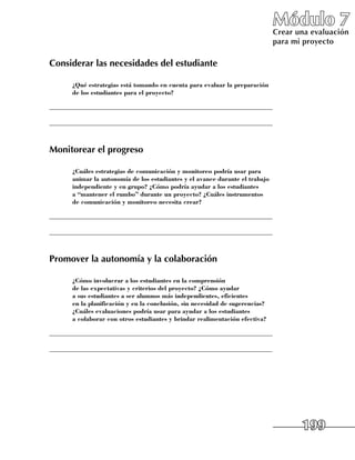 Módulo 7
                                                                               Crear una evaluación
                                                                               para mi proyecto

Considerar las necesidades del estudiante

     	 ¿Qué estrategias está tomando en cuenta para evaluar la preparación
       de los estudiantes para el proyecto?

______________________________________________________________________

______________________________________________________________________



Monitorear el progreso

     	 ¿Cuáles estrategias de comunicación y monitoreo podría usar para
       animar la autonomía de los estudiantes y el avance durante el trabajo
       independiente y en grupo? ¿Cómo podría ayudar a los estudiantes
       a “mantener el rumbo” durante un proyecto? ¿Cuáles instrumentos
       de comunicación y monitoreo necesita crear?

______________________________________________________________________

______________________________________________________________________



Promover la autonomía y la colaboración

     	 ¿Cómo involucrar a los estudiantes en la comprensión
       de las expectativas y criterios del proyecto? ¿Cómo ayudar
       a sus estudiantes a ser alumnos más independientes, eficientes
       en la planificación y en la conclusión, sin necesidad de sugerencias?
       ¿Cuáles evaluaciones podría usar para ayudar a los estudiantes
       a colaborar con otros estudiantes y brindar realimentación efectiva?

______________________________________________________________________

______________________________________________________________________




                                                                                      199
 