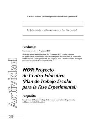 6.	 nivel nacional ¿cuál es el propósito de la Fase Experimental?
             A

     ______________________________________________________________________

     ______________________________________________________________________

           7.	 Qué estrategias se utilizan para operar la Fase Experimental?
             ¿

     ______________________________________________________________________

     ______________________________________________________________________



     Productos
     Cuestionario sobre el Programa HDT
     Reflexión sobre la visión general del Programa HDT y de los criterios 	
     de operación en las entidades federativas respecto del desarrollo en las escuelas
     del Estudio de Fase Experimental del Proyecto Aula Telemática en los meses por
     transcurrir del Ciclo Escolar 2008-2009




     HDT: Proyecto
     de Centro Educativo
     (Plan de Trabajo Escolar
     para la Fase Experimental)
     Propósito
     Construyan el Plan de Trabajo de la escuela para la Fase Experimental 	
     del Proyecto Aula Telemática.




20
 