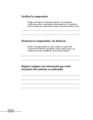 Verificar la comprensión

           	 ¿Cuáles estrategias de evaluación ayudarán a los estudiantes
             a reflexionar sobre su aprendizaje (metacognición) y le ayudarán a
             usted a verificar la comprensión? ¿Cuáles evaluaciones deberá crear?

      ______________________________________________________________________

      ______________________________________________________________________



      Demostrar la comprensión y las destrezas

           	 ¿Cuáles estrategias podría usar para evaluar la comprensión
             y demostración final del aprendizaje? ¿Cómo sabrán usted y sus
             estudiantes que han cumplido las metas del aprendizaje?

      ______________________________________________________________________

      ______________________________________________________________________



      Registre cualquier otra información que usted
      encuentre útil conforme va analizando.

      ______________________________________________________________________

      ______________________________________________________________________

      ______________________________________________________________________

      ______________________________________________________________________




200
 