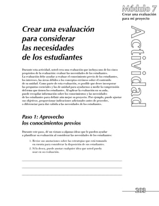 Módulo 7
                                                                                    Crear una evaluación
                                                                                    para mi proyecto


Crear una evaluación
para considerar
las necesidades
de los estudiantes
Durante esta actividad, usted crea una evaluación que incluya uno de los cinco
propósitos de la evaluación: evaluar las necesidades de los estudiantes. 	
La evaluación debe ayudar a evaluar el conocimiento previo de los estudiantes, 	
los intereses, las áreas débiles o los conceptos erróneos sobre el contenido 	
de su unidad. Como parte de esta evaluación, es posible que desee incorporar 	
las preguntas esenciales y las de unidad para ayudarnos a medir la comprensión
del tema que tienen los estudiantes. Al aplicar la evaluación en su aula, 	
puede recopilar información sobre los conocimientos y las necesidades 	
de los estudiantes para definir aún mejor su proyecto. Por ejemplo, puede ajustar
sus objetivos, proporcionar indicaciones adicionales antes de proceder, 	
o diferenciar para dar cabida a las necesidades de los estudiantes.



Paso 1: Aprovecho
los conocimientos previos
Durante este paso, dé un vistazo a algunas ideas que le pueden ayudar 	
a planificar su evaluación al considerar las necesidades de los estudiantes:
      1.	 Revise sus anotaciones sobre las estrategias que está tomando 	
          en cuenta para considerar la disposición de sus estudiantes.
      2.	 Si lo desea, puede anotar cualquier idea que usted pueda 	
          usar en su evaluación.

______________________________________________________________________

______________________________________________________________________

______________________________________________________________________




                                                                                           203
 