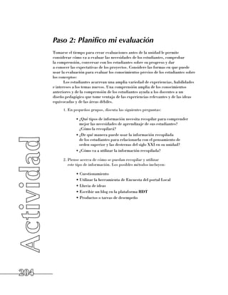 Paso 2: Planifico mi evaluación
      Tomarse el tiempo para crear evaluaciones antes de la unidad le permite
      considerar cómo va a evaluar las necesidades de los estudiantes, comprobar 	
      la comprensión, conversar con los estudiantes sobre su progreso y dar 	
      a conocer las expectativas de los proyectos. Considere las formas en que puede
      usar la evaluación para evaluar los conocimientos previos de los estudiantes sobre
      los conceptos:
             Los estudiantes acarrean una amplia variedad de experiencias, habilidades
      e intereses a los temas nuevos. Una comprensión amplia de los conocimientos
      anteriores y de la comprensión de los estudiantes ayuda a los docentes a un
      diseño pedagógico que tome ventaja de las experiencias relevantes y de las ideas
      equivocadas y de las áreas débiles.
            1.	 En pequeños grupos, discuta las siguientes preguntas:

                   •	¿Qué tipos de información necesita recopilar para comprender
                     mejor las necesidades de aprendizaje de sus estudiantes? 	
                     ¿Cómo la recopilará?
                   •	¿De qué manera puede usar la información recopilada 	
                     de los estudiantes para relacionarla con el pensamiento de 	
                     orden superior y las destrezas del siglo XXI en su unidad?
                   •	¿Cómo va a utilizar la información recopilada?

            2.	Piense acerca de cómo se puedan recopilar y utilizar 	
               este tipo de información. Los posibles métodos incluyen:

                   • Cuestionamiento
                   • Utilizar la herramienta de Encuesta del portal Local
                   • Lluvia de ideas
                   • Escribir un blog en la plataforma HDT
                   • Productos o tareas de desempeño




204
 