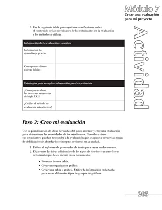 Módulo 7
                                                                                        Crear una evaluación
                                                                                        para mi proyecto

      3.	Use la siguiente tabla para ayudarse a reflexionar sobre 	
         el contenido de las necesidades de los estudiantes en la evaluación 	
         y los métodos a utilizar.

 Información de la evaluación requerida

 Información de
 aprendizaje previo




 Conceptos erróneos 	
 o áreas débiles




 Estrategias para recopilar información para la evaluación

 ¿Cómo pre-evaluar 	
 las destrezas necesarias
 del siglo XXI?

 ¿Cuál es el método de
 evaluación más efectivo?




Paso 3: Creo mi evaluación
Use su planificación de ideas derivadas del paso anterior y cree una evaluación
para determinar las necesidades de los estudiantes. Considere cómo 	
sus estudiantes puedan responder a la evaluación que le ayude a prever las zonas
de debilidad o de abordar los conceptos erróneos en la unidad.
      1.	Utilice el software de procesador de texto para crear su documento.
      2.	Elija entre las ideas adicionales de los tipos de diseño y características 	
         de formato que desee incluir en su documento.

              •	Formato de una tabla.
              •	Crear un organizador gráfico.
              •	Crear una tabla o gráfico. Utilice la información en la tabla 	
                para crear diferentes tipos de grupos de gráficos.




                                                                                               205
 