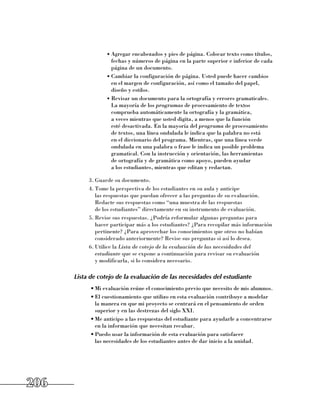 •	Agregar encabezados y pies de página. Colocar texto como títulos,
                    fechas y números de página en la parte superior e inferior de cada
                    página de un documento.
                  •	Cambiar la configuración de página. Usted puede hacer cambios 	
                    en el margen de configuración, así como el tamaño del papel,
                    diseño y estilos.
                  •	Revisar un documento para la ortografía y errores gramaticales.
                    La mayoría de los programas de procesamiento de textos
                    comprueba automáticamente la ortografía y la gramática, 	
                    a veces mientras que usted digita, a menos que la función 	
                    esté desactivada. En la mayoría del programa de procesamiento 	
                    de textos, una línea ondulada le indica que la palabra no está 	
                    en el diccionario del programa. Mientras, que una línea verde
                    ondulada en una palabra o frase le indica un posible problema
                    gramatical. Con la instrucción y orientación, las herramientas 	
                    de ortografía y de gramática como apoyo, pueden ayudar 	
                    a los estudiantes, mientras que editan y redactan.

           3.	Guarde su documento.
           4.	Tome la perspectiva de los estudiantes en su aula y anticipe 	
              las respuestas que puedan ofrecer a las preguntas de su evaluación.
              Redacte sus respuestas como “una muestra de las respuestas 	
              de los estudiantes” directamente en su instrumento de evaluación.
           5.	Revise sus respuestas. ¿Podría reformular algunas preguntas para
              hacer participar más a los estudiantes? ¿Para recopilar más información
              pertinente? ¿Para aprovechar los conocimientos que otros no habían
              considerado anteriormente? Revise sus preguntas si así lo desea.
           6.	Utilice la Lista de cotejo de la evaluación de las necesidades del
              estudiante que se expone a continuación para revisar su evaluación 	
              y modificarla, si lo considera necesario.

      Lista de cotejo de la evaluación de las necesidades del estudiante
            •	Mi evaluación reúne el conocimiento previo que necesito de mis alumnos.
            •	El cuestionamiento que utilizo en esta evaluación contribuye a modelar
              la manera en que mi proyecto se centrará en el pensamiento de orden
              superior y en las destrezas del siglo XXI.
            •	Me anticipo a las respuestas del estudiante para ayudarle a concentrarse
              en la información que necesitan recabar.
            •	Puedo usar la información de esta evaluación para satisfacer 	
              las necesidades de los estudiantes antes de dar inicio a la unidad.




206
 