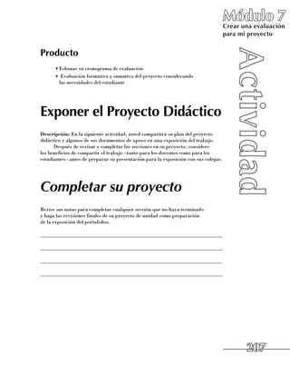 Módulo 7
                                                                                     Crear una evaluación
                                                                                     para mi proyecto


Producto
      •	Esbozar su cronograma de evaluación
      •	 Evaluación formativa y sumativa del proyecto considerando 	
        las necesidades del estudiante




Exponer el Proyecto Didáctico
Descripción: En la siguiente actividad, usted compartirá su plan del proyecto
didáctico y algunos de sus documentos de apoyo en una exposición del trabajo.
      Después de revisar y completar las secciones en su proyecto, considere 	
los beneficios de compartir el trabajo –tanto para los docentes como para los
estudiantes– antes de preparar su presentación para la exposición con sus colegas.




Completar su proyecto
Revise sus notas para completar cualquier sección que no haya terminado 	
y haga las revisiones finales de su proyecto de unidad como preparación 	
de la exposición del portafolios.

______________________________________________________________________

______________________________________________________________________

______________________________________________________________________

______________________________________________________________________




                                                                                            207
 