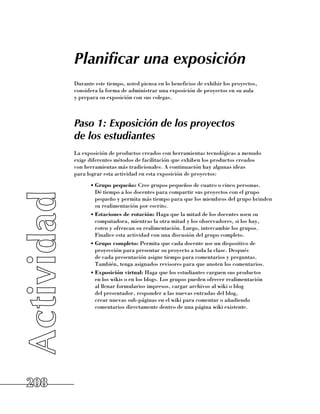Planificar una exposición
      Durante este tiempo, usted piensa en lo beneficios de exhibir los proyectos,
      considera la forma de administrar una exposición de proyectos en su aula 	
      y prepara su exposición con sus colegas.



      Paso 1: Exposición de los proyectos
      de los estudiantes
      La exposición de productos creados con herramientas tecnológicas a menudo 	
      exige diferentes métodos de facilitación que exhiben los productos creados 	
      con herramientas más tradicionales. A continuación hay algunas ideas 	
      para lograr esta actividad en esta exposición de proyectos:
            •	Grupo pequeño: Cree grupos pequeños de cuatro o cinco personas. 	
              Dé tiempo a los docentes para compartir sus proyectos con el grupo
              pequeño y permita más tiempo para que los miembros del grupo brinden
              su realimentación por escrito.
            •	Estaciones de rotación: Haga que la mitad de los docentes usen su
              computadora, mientras la otra mitad y los observadores, si los hay, 	
              roten y ofrezcan su realimentación. Luego, intercambie los grupos.
              Finalice esta actividad con una discusión del grupo completo.
            •	Grupo completo: Permita que cada docente use un dispositivo de
              proyección para presentar su proyecto a toda la clase. Después 	
              de cada presentación asigne tiempo para comentarios y preguntas.
              También, tenga asignados revisores para que anoten los comentarios.
            •	Exposición virtual: Haga que los estudiantes carguen sus productos 	
              en los wikis o en los blogs. Los grupos pueden ofrecer realimentación 	
              al llenar formularios impresos, cargar archivos al wiki o blog 	
              del presentador, responder a las nuevas entradas del blog, 	
              crear nuevas sub-páginas en el wiki para comentar o añadiendo
              comentarios directamente dentro de una página wiki existente.




208
 