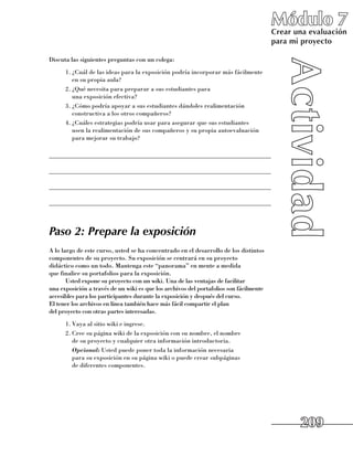 Módulo 7
                                                                                        Crear una evaluación
                                                                                        para mi proyecto

Discuta las siguientes preguntas con un colega:
      1.	¿Cuál de las ideas para la exposición podría incorporar más fácilmente 	
         en su propia aula?
      2.	¿Qué necesita para preparar a sus estudiantes para 	
         una exposición efectiva?
      3.	¿Cómo podría apoyar a sus estudiantes dándoles realimentación
         constructiva a los otros compañeros?
      4.	¿Cuáles estrategias podría usar para asegurar que sus estudiantes 	
         usen la realimentación de sus compañeros y su propia autoevaluación
         para mejorar su trabajo?

______________________________________________________________________

______________________________________________________________________

______________________________________________________________________

______________________________________________________________________



Paso 2: Prepare la exposición
A lo largo de este curso, usted se ha concentrado en el desarrollo de los distintos
componentes de su proyecto. Su exposición se centrará en su proyecto 	
didáctico como un todo. Mantenga este “panorama” en mente a medida 	
que finalice su portafolios para la exposición.
       Usted expone su proyecto con un wiki. Una de las ventajas de facilitar 	
una exposición a través de un wiki es que los archivos del portafolios son fácilmente
accesibles para los participantes durante la exposición y después del curso. 	
El tener los archivos en línea también hace más fácil compartir el plan 	
del proyecto con otras partes interesadas.
      1.	Vaya al sitio wiki e ingrese.
      2.	Cree su página wiki de la exposición con su nombre, el nombre 	
         de su proyecto y cualquier otra información introductoria.
      	 Opcional: Usted puede poner toda la información necesaria 	
         para su exposición en su página wiki o puede crear subpáginas 	
         de diferentes componentes.




                                                                                               209
 