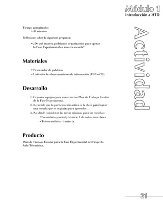 Módulo 1
                                                                          Introducción a HTD


Tiempo aproximado:
     •	40 minutos

Reflexione sobre la siguiente pregunta:
      •	¿De qué manera podríamos organizarnos para operar 	
        la Fase Experimental en nuestra escuela?




Materiales
      •	Procesador de palabras
      •	Unidades de almacenamiento de información (USB o CD)




Desarrollo
      1.	Organice equipos para construir un Plan de Trabajo Escolar 	
         de la Fase Experimental.
      2.	Recuerde que la participación activa es la clave para lograr 	
         una escuela que se organiza para aprender.
      3.	No olvide considerar las metas mínimas para las escuelas:
              •	Secundaria general y técnica: 1 de cada cinco clases
              •	Telesecundaria: 1 materia




Producto
Plan de Trabajo Escolar para la Fase Experimental del Proyecto 	
Aula Telemática.




                                                                                  21
 