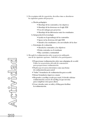 3. En su página wiki de exposición, describa cómo se abordaron 	
         los siguientes puntos del proyecto:

             a.	Diseño pedagógico
                     •	Abordaje de los contenidos y los objetivos
                     •	Abordaje de las destrezas en el siglo XXI
                     •	Usos de enfoque por proyectos
                     •	Abordaje de las diferencias entre los estudiantes
             b.	Integración de la tecnología
                     •	Ayuda en el aprendizaje de los contenidos
                     •	Apoyo en las destrezas del siglo XXI
                     •	Atiende a los estudiantes y las necesidades de la clase
             c.	Estrategias de evaluación
                     •	Aborda los contenidos y los objetivos
                     •	Están centradas en el estudiante
                     •	Hay variedad y continuidad
      4. Recopile la realimentación sobre su proyecto utilizando 	
         una de las siguientes opciones. Solicítele a los participantes:

             •	Proporcionar realimentación sobre una subpágina de su wiki
               Utilice la característica del wiki de comentarios 	
               para proporcionar realimentación
             •	Puede usar el correo electrónico como una forma 	
               de realimentación para usted
             •	“Subir” formularios de realimentación para su wiki
             •	Llenar formularios impresos a mano
             •	Responder a un blog creado por usted. Si decide solicitar
               realimentación a través de un blog, lo que necesita 	
               para completar estos pasos ahora
             •	Crear vínculos entre su wiki y el blog para facilitar 	
               la realimentación.




210
 
