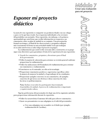 Módulo 7
                                                                                        Crear una evaluación
                                                                                        para mi proyecto


Exponer mi proyecto
didáctico
La meta de esta exposición es compartir sus productos finales con sus colegas 	
y para ver lo que han creado. Las respuestas individuales a las secciones 	
del portafolios son normales. Esta exposición, sin embargo, es la primera
oportunidad que usted tiene que recibir información en respuesta a sus
comentarios sobre su plan de unidad en su conjunto. Una presentación 	
formal con tiempo y al final de las observaciones y preguntas reflejará 	
más exactamente la forma en una actividad similar en la que trabajan 	
en su aula usted revisa a cada colega el proyecto en grupos.
      La realimentación que usted recibe será más útil y constructiva si su grupo
sigue estas directrices para garantizar el éxito de la experiencia de una exposición:
      •	 Guarde los comentarios, preguntas y discusiones para el final 	
         de la presentación
      •	Utilice la matriz de valoración para orientar su revisión general conforme
         proporcione la realimentación
      •	Utilice las indicaciones del Formulario de realimentación para orientar
         sus comentarios y realimentación
      •	Concéntrese en el contenido, no sólo en la tecnología
      •	Proporcione comentarios positivos y sugerencias específicas sobre 	
         la manera de mejorar la unidad y el aprendizaje de los estudiantes
      •	Proporcione ejemplos concretos en sus comentarios, dé ejemplos
         concretos de qué áreas son efectivas e ideas concretas de cómo 	
         las áreas se podrían mejorar.

      	 Nota: Incluso si no todos los participantes han terminado 	
        el portafolios de unidad, el proceso de realimentación es importante 	
        y seguirá siendo valioso.

      Siga las preferencias del presentador de elegir uno de los siguientes métodos
para proporcionar información durante la exposición:
      •	Utilice la característica Comentar del wiki para ofrecer comentarios.
      •	Anote sus pensamientos en una subpágina en el wiki del presentador:

             a.	Cree una subpágina con su nombre en el título (por ejemplo:
                realimentación de Carolina).




                                                                                               211
 