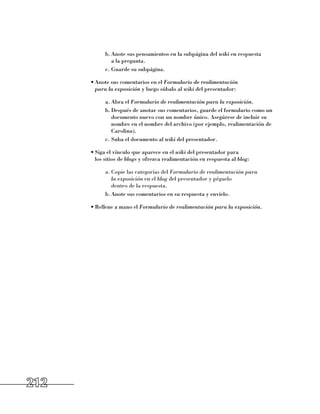 b.	Anote sus pensamientos en la subpágina del wiki en respuesta 	
               a la pregunta.
            c.	Guarde su subpágina.

      •	Anote sus comentarios en el Formulario de realimentación
        para la exposición y luego súbalo al wiki del presentador:

            a.	Abra el Formulario de realimentación para la exposición.
            b.	Después de anotar sus comentarios, guarde el formulario como un
               documento nuevo con un nombre único. Asegúrese de incluir su
               nombre en el nombre del archivo (por ejemplo, realimentación de
               Carolina).
            c.	Suba el documento al wiki del presentador.

      •	Siga el vínculo que aparece en el wiki del presentador para 	
        los sitios de blogs y ofrezca realimentación en respuesta al blog:

            a.	Copie las categorías del Formulario de realimentación para
               la exposición en el blog del presentador y péguelo 	
               dentro de la respuesta.
            b.	Anote sus comentarios en su respuesta y envíelo.

      •	Rellene a mano el Formulario de realimentación para la exposición.




212
 