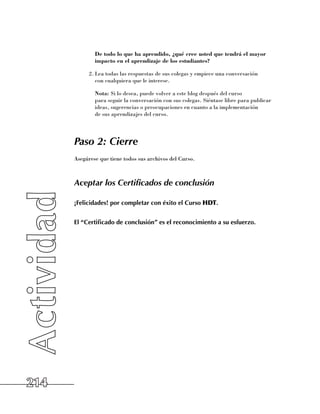 De todo lo que ha aprendido, ¿qué cree usted que tendrá el mayor
              impacto en el aprendizaje de los estudiantes?

            2.	Lea todas las respuestas de sus colegas y empiece una conversación 	
               con cualquiera que le interese.

            	 Nota: Si lo desea, puede volver a este blog después del curso 	
              para seguir la conversación con sus colegas. Siéntase libre para publicar
              ideas, sugerencias o preocupaciones en cuanto a la implementación 	
              de sus aprendizajes del curso.




      Paso 2: Cierre
      Asegúrese que tiene todos sus archivos del Curso.



      Aceptar los Certificados de conclusión

      ¡Felicidades! por completar con éxito el Curso HDT.


      El “Certificado de conclusión” es el reconocimiento a su esfuerzo.




214
 