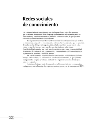 Redes sociales
     de conocimiento
     Las redes sociales de conocimiento son las interacciones entre las personas 	
     que producen, almacenan, distribuyen y analizan conocimientos que generan 	
     ellos mismos y comparten con otras personas o redes sociales, lo que permite
     construir constantemente el conocimiento.
            Es importante que la red social de conocimiento determine con qué medios
     se comunica y comparte el conocimiento, así como las experiencias que se generan.
     Actualmente las tic permiten potencializar la formación y operación de estas
     redes, ya que las interacciones pueden ser sincrónicas o asíncronas. 	
     Esta flexibilidad permite que cada uno de sus integrantes tome responsabilidad 	
     al momento de compartir sus experiencias y conocimientos, así como considerar 	
     la pertinencia, su ritmo y estilo de trabajo.
            De esta manera las redes sociales de conocimiento enaltecen el verdadero
     trabajo colaborativo y la construcción social del conocimiento, lo que permite
     enriquecer las propias prácticas, mediante las experiencias de los demás y de
     manera conjunta.
            Asimismo, lo importante de una red social de conocimiento es compartir,
     enriquecer y retroalimentar las experiencias que se generan al trabajar con HDT.




22
 