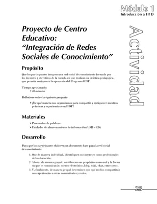 Módulo 1
                                                                                     Introducción a HTD



Proyecto de Centro
Educativo:
“Integración de Redes
Sociales de Conocimiento”
Propósito
Que los participantes integren una red social de conocimiento formada por 	
los docentes y directivos de la escuela en que realizan su práctica pedagógica, 	
que permita enriquecer la operación del Programa HDT.

Tiempo aproximado:
     •	40 minutos

Reflexione sobre la siguiente pregunta:
      •	¿De qué manera nos organizamos para compartir y enriquecer nuestras
        prácticas y experiencias con HDT?


Materiales
      •	Procesador de palabras
      •	Unidades de almacenamiento de información (USB o CD)


Desarrollo
Para que los participantes elaboren un documento base para la red social 	
de conocimiento:
      1.	Que de manera individual, identifiquen sus intereses como profesionales 	
         de la educación.
      2.	Ahora, de manera grupal, establezcan sus propósitos como red y la forma
         en que se comunicarán: correo electrónico, blog, wiki, chat, entre otros.
      3.	Y, finalmente, de manera grupal determinen con qué medios compartirán
         sus experiencias a otras comunidades y redes.




                                                                                             23
 