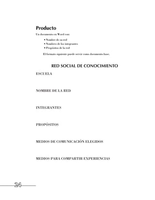 Producto
     Un documento en Word con:
          •	Nombre de su red
          •	Nombres de los integrantes
          •	Propósitos de la red

          El formato siguiente puede servir como documento base.



                RED SOCIAL DE CONOCIMIENTO
     ESCUELA



     NOMBRE DE LA RED



     INTEGRANTES



     PROPÓSITOS



     MEDIOS DE COMUNICACIÓN ELEGIDOS



     MEDIOS PARA COMPARTIR EXPERIENCIAS




24
 