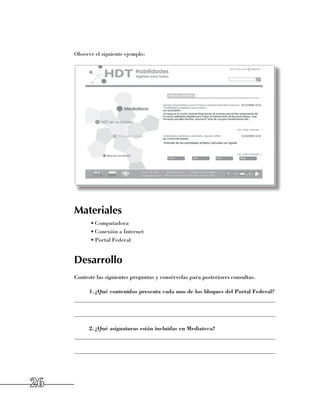 Observe el siguiente ejemplo:




     Materiales
           •	Computadora
           •	Conexión a Internet
           •	Portal Federal


     Desarrollo
     Conteste las siguientes preguntas y consérvelas para posteriores consultas.

          1.	 Qué contenidos presenta cada uno de los bloques del Portal Federal?
            ¿
     ______________________________________________________________________

     ______________________________________________________________________

          2.	 Qué asignaturas están incluidas en Mediateca?
            ¿
     ______________________________________________________________________

     ______________________________________________________________________




26
 