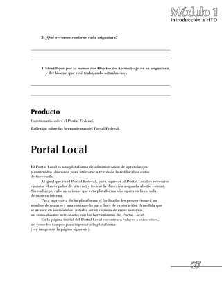 Módulo 1
                                                                                      Introducción a HTD


      3.	 Qué recursos contiene cada asignatura?
        ¿

______________________________________________________________________

______________________________________________________________________

      4.	 dentifique por lo menos dos Objetos de Aprendizaje de su asignatura
        I
        y del bloque que esté trabajando actualmente.

______________________________________________________________________

______________________________________________________________________



Producto
Cuestionario sobre el Portal Federal.
Reflexión sobre las herramientas del Portal Federal.




Portal Local
El Portal Local es una plataforma de administración de aprendizajes 	
y contenidos, diseñada para utilizarse a través de la red local de datos 	
de tu escuela.
      Al igual que en el Portal Federal, para ingresar al Portal Local es necesario
ejecutar el navegador de internet y teclear la dirección asignada al sitio escolar.
Sin embargo, cabe mencionar que esta plataforma sólo opera en la escuela, 	
de manera interna.
      Para ingresar a dicha plataforma el facilitador les proporcionará un
nombre de usuario y una contraseña para fines de exploración. A medida que 	
se avance en los módulos, ustedes serán capaces de crear usuarios, 	
así como diseñar actividades con las herramientas del Portal Local.
      En la página inicial del Portal Local encontrará enlaces a otros sitios, 	
así como los campos para ingresar a la plataforma 	
(ver imagen en la página siguiente).




                                                                                              27
 