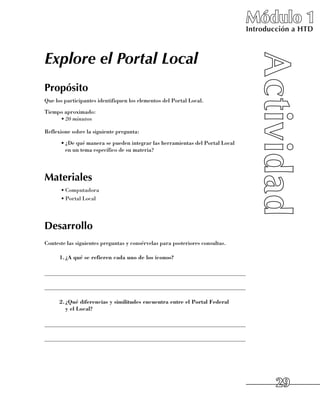 Módulo 1
                                                                                Introducción a HTD



Explore el Portal Local
Propósito
Que los participantes identifiquen los elementos del Portal Local.
Tiempo aproximado:
     •	20 minutos

Reflexione sobre la siguiente pregunta:
      •	¿De qué manera se pueden integrar las herramientas del Portal Local 	
        en un tema específico de su materia?




Materiales
      •	Computadora
      •	Portal Local




Desarrollo
Conteste las siguientes preguntas y consérvelas para posteriores consultas.

      1.	 A qué se refieren cada uno de los iconos?
        ¿

______________________________________________________________________

______________________________________________________________________

      2.	 Qué diferencias y similitudes encuentra entre el Portal Federal
        ¿
        y el Local?

______________________________________________________________________

______________________________________________________________________




                                                                                        29
 