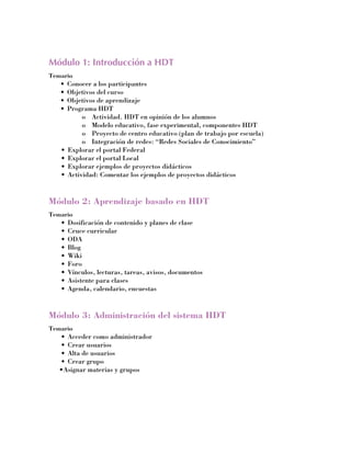 Módulo 1: Introducción a HDT
Temario
   •	 Conocer a los participantes
   •	 Objetivos del curso
   •	 Objetivos de aprendizaje
   •	 Programa HDT
           o	 Actividad. HDT en opinión de los alumnos
           o	 Modelo educativo, fase experimental, componentes HDT
           o	 Proyecto de centro educativo (plan de trabajo por escuela)
           o	 Integración de redes: “Redes Sociales de Conocimiento”
   •	 Explorar el portal Federal
   •	 Explorar el portal Local
   •	 Explorar ejemplos de proyectos didácticos
   •	 Actividad: Comentar los ejemplos de proyectos didácticos


Módulo 2: Aprendizaje basado en HDT
Temario
   •	 Dosificación de contenido y planes de clase
   •	 Cruce curricular
   •	 ODA
   •	 Blog
   •	 Wiki
   •	 Foro
   •	 Vínculos, lecturas, tareas, avisos, documentos
   •	 Asistente para clases
   •	 Agenda, calendario, encuestas


Módulo 3: Administración del sistema HDT
Temario
   •	 Acceder como administrador
   •	 Crear usuarios
   •	 Alta de usuarios
   •	 Crear grupo
   •	 signar materias y grupos
    A
 