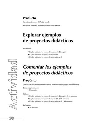 Producto
     Cuestionario sobre el Portal Local.
     Reflexión sobre las herramientas del Portal Local.




     Explorar ejemplos
     de proyectos didácticos
     Ver videos:
           •	Exploración del proyecto de ciencias I (Biología)
           •	Exploración del proyecto de español I
           •	Exploración del proyecto de matemáticas I




     Comentar los ejemplos
     de proyectos didácticos
     Propósito
     Que los participantes comenten sobre los ejemplos de proyectos didácticos.
     Tiempo aproximado:
          •30 minutos

     Videos:
           •	Exploración del proyecto de ciencias I (Biología). 1:13 minutos
           •	Exploración del proyecto de español I. 2:06 minutos
           •	Exploración del proyecto de matemáticas I. 1:11 minutos

     Reflexión:
           •	20 minutos




30
 