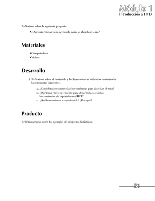 Módulo 1
                                                                                   Introducción a HTD


Reflexione sobre la siguiente pregunta:
      •	¿Qué sugerencias tiene acerca de cómo se abordó el tema?




Materiales
      •	Computadora
      •	Videos




Desarrollo
      1.	Reflexione sobre el contenido y las herramientas utilizadas contestando
         las preguntas siguientes:

            a.	¿Considera pertinentes las herramientas para abordar el tema?
            b.	¿Qué tema cree conveniente para desarrollarlo con las
               herramientas de la plataforma HDT?
            c.	¿Qué herramienta le agradó más? ¿Por qué?




Producto
Reflexión grupal sobre los ejemplos de proyectos didácticos.




                                                                                           31
 
