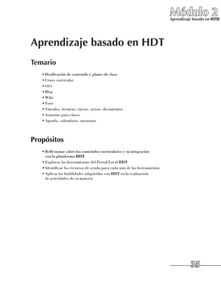 Módulo 2
                                                                           Aprendizaje basado en HTD




Aprendizaje basado en HDT
Temario
   •	Dosificación de contenido y planes de clase
   •	Cruce curricular
   •	oda
   •	Blog
   •	Wiki
   •	Foro
   •	Vínculos, lecturas, tareas, avisos, documentos
   •	Asistente para clases
   •	Agenda, calendario, encuestas




Propósitos
   •	Reflexionar sobre los contenidos curriculares y su integración 	
     con la plataforma HDT
   •	Explorar las herramientas del Portal Local HDT
   •	Identificar los recursos de ayuda para cada una de las herramientas
   •	Aplicar las habilidades adquiridas con HDT en la realización 	
     de actividades de su materia




                                                                                     35
 