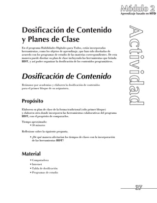 Módulo 2
                                                                                 Aprendizaje basado en HTD




Dosificación de Contenido
y Planes de Clase
En el programa Habilidades Digitales para Todos, están incorporadas
herramientas, como los objetos de aprendizaje, que han sido diseñadas de
acuerdo con los programas de estudio de las materias correspondientes. De esta
manera puede diseñar su plan de clase incluyendo las herramientas que brinda
HDT, y así poder organizar la dosificación de los contenidos programáticos.




Dosificación de Contenido
Reúnanse por academias y elaboren la dosificación de contenidos 	
para el primer bloque de su asignatura.



Propósito
Elaboren su plan de clase de la forma tradicional (sólo primer bloque) 	
y elaboren otro donde incorporen las herramientas colaborativas del programa
HDT, con el propósito de compararlos.
Tiempo aproximado:
     •	30 minutos

Reflexione sobre la siguiente pregunta.
      •	¿De qué manera afectarían los tiempos de clases con la incorporación 	
        de las herramientas HDT?




Material
      •	Computadora
      •	Internet
      •	Tabla de dosificación
      •	Programas de estudio




                                                                                           37
 
