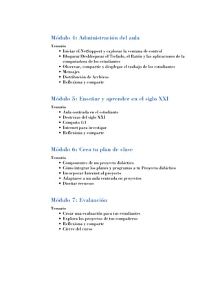 Módulo 4: Administración del aula
Temario
   •	 Iniciar el NetSupport y explorar la ventana de control
   •	 Bloquear/Desbloquear el Teclado, el Ratón y las aplicaciones de la
      computadora de los estudiantes
   •	 Observar, compartir y desplegar el trabajo de los estudiantes
   •	 Mensajes
   •	 Distribución de Archivos
   •	 Reflexiona y comparte


Módulo 5: Enseñar y aprender en el siglo XXI
Temario
   •	 Aula centrada en el estudiante
   •	 Destrezas del siglo XXI
   •	 Cómputo 1:1
   •	 Internet para investigar
   •	 Reflexiona y comparte


Módulo 6: Crea tu plan de clase
Temario
   •	 Componentes de un proyecto didáctico
   •	 Cómo integrar los planes y programas a tu Proyecto didáctico
   •	 Incorporar Internet al proyecto
   •	 Adaptarse a un aula centrada en proyectos
   •	 Diseñar recursos


Módulo 7: Evaluación
Temario
   •	 Crear una evaluación para tus estudiantes
   •	 Explora los proyectos de tus compañeros
   •	 Reflexiona y comparte
   •	 Cierre del curso
 
