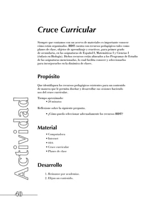 Cruce Curricular
     Siempre que contamos con un acervo de materiales es importante conocer 	
     cómo están organizados. HDT cuenta con recursos pedagógicos tales como 	
     planes de clase, objetos de aprendizaje y reactivos, para primer grado 	
     de secundaria, en las asignaturas de Español I, Matemáticas I y Ciencias I 	
     (énfasis en Biología). Dichos recursos están alineados a los Programas de Estudio
     de las asignaturas mencionadas, lo cual facilita conocer y seleccionarlos 	
     para incorporarlos en la dinámica de clases.



     Propósito
     Que identifiquen los recursos pedagógicos existentes para un contenido 	
     de manera que le permita diseñar y desarrollar sus sesiones haciendo 	
     uso del cruce curricular.
     Tiempo aproximado:
          •	20 minutos

     Reflexione sobre la siguiente pregunta.
           •	¿Cómo puedo seleccionar adecuadamente los recursos HDT?




     Material
           •	Computadora
           •	Internet
           •	oda
           •	Cruce curricular
           •	Planes de clase




     Desarrollo
           1.	Reúnanse por academias.
           2.	Elijan un contenido.




40
 