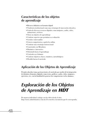 Características de los objetos
     de aprendizaje
           •	Recurso didáctico en formato digital
           •	Tendencia institucional como una estrategia de innovación educativa
           •	Unión de diversos recursos digitales como imágenes, audio, video,
             animaciones, etcétera
           •	Tiene un objetivo de aprendizaje
           •	Contiene aspectos que permitan su evaluación
           •	Gestión e intercambio
           •	Genera competencias a quién los utiliza
           •	Contiene una estrategia instruccional
           •	Construido con Metadatos
           •	Dinámico e interactivo
           •	Orientado hacia el aprendizaje
           •	Centrado en el alumno
           •	Contiene objetivos claros, temáticos, metodológicos
           •	Flexible hacia el currículo




     Aplicación de los Objetos de Aprendizaje
     Permite abordar temas pertenecientes al currículo por medio de la integración
     de distintos elementos digitales como texto, gráficos, audio, video, imágenes,
     ejercicios, etc, con la finalidad de generar las competencias en los alumnos.




     Exploración de los Objetos
     de Aprendizaje en HDT
     De manera individual, trabaje con las odas desde el sitio: 	
     http://www.aulatelematica.com.mx de acuerdo a la materia que le corresponda.




42
 
