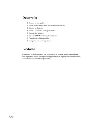 Desarrollo
           1.	Entre a su navegador.
           2.	Entre al sitio: http://www.aulatelematica.com.mx
           3.	Entre a mediateca.
           4.	Entre a la materia correspondiente.
           5.	Explore los bloques.
           6.	Explore 3 ODAs de temas de su interés.
           7.	Complete la tabla de ODAs.
           8.	Comparta con sus compañeros.




     Producto
     Completar la siguiente tabla con la finalidad de brindarle una herramienta 	
     que le permita ubicar los objetos de aprendizaje en el programa de su materia, 	
     así como sus características generales.




44
 