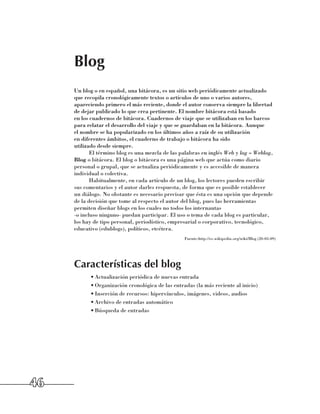Blog
     Un blog o en español, una bitácora, es un sitio web periódicamente actualizado
     que recopila cronológicamente textos o artículos de uno o varios autores,
     apareciendo primero el más reciente, donde el autor conserva siempre la libertad
     de dejar publicado lo que crea pertinente. El nombre bitácora está basado 	
     en los cuadernos de bitácora. Cuadernos de viaje que se utilizaban en los barcos 	
     para relatar el desarrollo del viaje y que se guardaban en la bitácora. Aunque 	
     el nombre se ha popularizado en los últimos años a raíz de su utilización 	
     en diferentes ámbitos, el cuaderno de trabajo o bitácora ha sido 	
     utilizado desde siempre.
            El término blog es una mezcla de las palabras en inglés Web y log = Weblog, 	
     Blog o bitácora. El blog o bitácora es una página web que actúa como diario
     personal o grupal, que se actualiza periódicamente y es accesible de manera
     individual o colectiva.
            Habitualmente, en cada artículo de un blog, los lectores pueden escribir 	
     sus comentarios y el autor darles respuesta, de forma que es posible establecer 	
     un diálogo. No obstante es necesario precisar que ésta es una opción que depende
     de la decisión que tome al respecto el autor del blog, pues las herramientas
     permiten diseñar blogs en los cuales no todos los internautas 	
     -o incluso ninguno- puedan participar. El uso o tema de cada blog es particular,
     los hay de tipo personal, periodístico, empresarial o corporativo, tecnológico,
     educativo (edublogs), políticos, etcétera.
                                                   Fuente:http://es.wikipedia.org/wiki/Blog (20-03-09)




     Características del blog
           •	Actualización periódica de nuevas entrada
           •	Organización cronológica de las entradas (la más reciente al inicio)
           •	Inserción de recursos: hipervínculos, imágenes, videos, audios
           •	Archivo de entradas automático
           •	Búsqueda de entradas




46
 