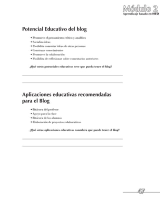 Módulo 2
                                                                             Aprendizaje basado en HTD




Potencial Educativo del blog
     •	Promueve el pensamiento crítico y analítico
     •	Socializa ideas
     •	Posibilita comentar ideas de otras personas
     •	Construye conocimientos
     •	Promueve la colaboración
     •	Posibilita de reflexionar sobre comentarios anteriores

     ¿Qué otros potenciales educativos cree que pueda tener el blog?

______________________________________________________________________

______________________________________________________________________



Aplicaciones educativas recomendadas
para el Blog
     •	Bitácora del profesor
     •	Apoyo para la clase
     •	Bitácora de los alumnos
     •	Elaboración de proyectos colaborativos

     ¿Qué otras aplicaciones educativas considera que puede tener el blog?

______________________________________________________________________

______________________________________________________________________




                                                                                       47
 
