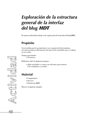 Exploración de la estructura
     general de la interfaz
     del blog HDT
     De manera individual trabaje en la exploración de la interfaz del blog HDT.



     Propósito
     Creen un blog que les permita hacer uso y manejo de la herramienta, 	
     así como incorporar información relevante de las actividades que se realizan 	
     en su escuela.
     Tiempo aproximado:
          •	20 minutos

     Reflexione sobre la siguiente pregunta:
           •	¿Qué actividades o eventos son relevantes para motivar 	
             a los estudiantes a escribir?




     Material
           •	Computadora
           •	Internet
           •	Plataforma HDT

     Observe el siguiente ejemplo:




48
 