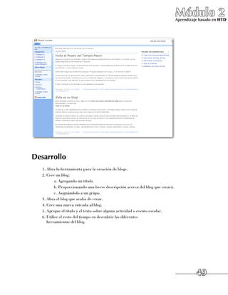 Módulo 2
                                                                                 Aprendizaje basado en HTD




Desarrollo
   1.	Abra la herramienta para la creación de blogs.
   2.	Cree un blog:
           a.	Agregando un título.
           b.	Proporcionando una breve descripción acerca del blog que creará.
           c.	Asignándolo a un grupo.
   3.	Abra el blog que acaba de crear.
   4.	Cree una nueva entrada al blog.
   5.	Agregue el título y el texto sobre alguna actividad o evento escolar.
   6.	Utilice el resto del tiempo en descubrir las diferentes 	
      herramientas del blog.




                                                                                           49
 