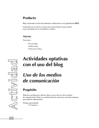 Producto
     Blog construido con las herramientas colaborativas en la plataforma HDT.
     Contenido acerca de los eventos más representativos que permite 	
     tener una bitácora de actividades escolares.



     Anexos
     Tutoriales:
           •	Crear blog
           •	Editar blog
           •	Entrada de blog




     Actividades optativas
     con el uso del blog

     Uso de los medios
     de comunicación
     Propósito
     Elaboren un blog para obtener datos acerca del uso de los medios 	
     de comunicación. Tome en consideración las encuestas como herramienta 	
     para obtener información.
     Tiempo aproximado:
          •	25 minutos




50
 