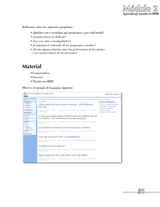 Módulo 2
                                                                         Aprendizaje basado en HTD



Reflexione sobre las siguientes preguntas:
      •	¿Quiénes ven o escuchan qué programas y por cuál medio?
      •	¿Cuántas horas le dedican?
      •	¿Los ven solos o acompañados?
      •	¿Comentan el contenido de los programas o medios?
      •	¿Existe alguna relación entre las preferencias de los medios 	
        y las características de las personas?




Material
      •	Computadora
      •	Internet
      •	Plataforma HDT

Observe el ejemplo de la página siguiente:




                                                                                   51
 