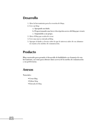 Desarrollo
           1.	Abra la herramienta para la creación de blogs.
           2.	Cree un blog:
                  a.	Agregando un título.
                  b.	Proporcionando una breve descripción acerca del blog que creará.
                  c.	Asignándolo a un grupo.
           3.	Abra el blog que acaba de crear.
           4.	Cree una nueva entrada al blog.
           5.	Agregue el título y el texto sobre lo que le interesa saber de sus alumnos
              en cuanto a los medios de comunicación.




     Producto
     Blog construido para permitir el desarrollo de habilidades en el manejo de esta
     herramienta, así como para obtener datos acerca de los medios de comunicación 	
     y sus preferencias.



     Anexos
     Tutoriales:
           •	Crear blog
           •	Editar blog
           •	Entrada de blog




52
 