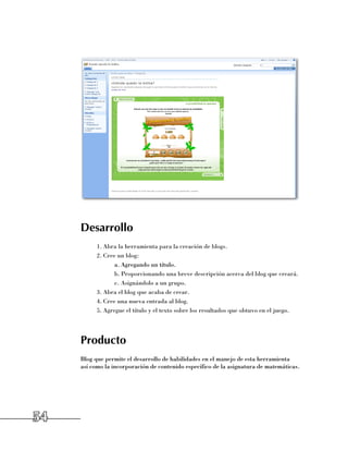 Desarrollo
           1.	Abra la herramienta para la creación de blogs.
           2.	Cree un blog:
                  a.	Agregando un título.
                  b.	Proporcionando una breve descripción acerca del blog que creará.
                  c.	Asignándolo a un grupo.
           3.	Abra el blog que acaba de crear.
           4.	Cree una nueva entrada al blog.
           5.	Agregue el título y el texto sobre los resultados que obtuvo en el juego.




     Producto
     Blog que permite el desarrollo de habilidades en el manejo de esta herramienta 	
     así como la incorporación de contenido específico de la asignatura de matemáticas.




54
 