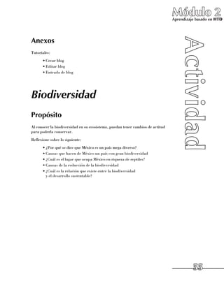 Módulo 2
                                                                                Aprendizaje basado en HTD




Anexos
Tutoriales:
      •	Crear blog
      •	Editar blog
      •	Entrada de blog




Biodiversidad
Propósito
Al conocer la biodiversidad en su ecosistema, puedan tener cambios de actitud
para poderla conservar.
Reflexione sobre lo siguiente:
      •	¿Por qué se dice que México es un país mega diverso?
      •	Causas que hacen de México un país con gran biodiversidad
      •	¿Cuál es el lugar que ocupa México en riqueza de reptiles?
      •	Causas de la reducción de la biodiversidad
      •	¿Cuál es la relación que existe entre la biodiversidad 	
        y el desarrollo sustentable?




                                                                                          55
 
