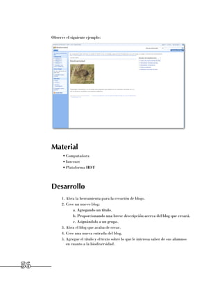Observe el siguiente ejemplo:




     Material
           •	Computadora
           •	Internet
           •	Plataforma HDT




     Desarrollo
           1.	Abra la herramienta para la creación de blogs.
           2.	Cree un nuevo blog:
                  a.	Agregando un título.
                  b.	Proporcionando una breve descripción acerca del blog que creará.
                  c.	Asignándolo a un grupo.
           3.	Abra el blog que acaba de crear.
           4.	Cree una nueva entrada del blog.
           5.	Agregue el título y el texto sobre lo que le interesa saber de sus alumnos
              en cuanto a la biodiversidad.




56
 