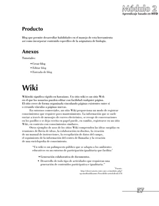 Módulo 2
                                                                                               Aprendizaje basado en HTD




Producto
Blog que permite desarrollar habilidades en el manejo de esta herramienta 	
así como incorporar contenido específico de la asignatura de biología.


Anexos
Tutoriales:
      •	Crear blog
      •	Editar blog
      •	Entrada de blog




Wiki
Wikiwiki significa rápido en hawaiano. Un sitio wiki es un sitio Web 	
en el que los usuarios pueden editar con facilidad cualquier página. 	
El sitio crece de forma organizada vinculando páginas existentes entre sí 	
o creando vínculos a páginas nuevas.
       En entornos comerciales, un sitio Wiki proporciona un modo de registrar
conocimientos que requiere poco mantenimiento. La información que se suele
enviar a través de mensajes de correo electrónico, se recoge de conversaciones
en los pasillos o se deja escrita en papel puede, en cambio, registrarse en un sitio
Wiki, en contexto con conocimientos similares.
       Otros ejemplos de usos de los sitios Wiki comprenden las ideas surgidas en
reuniones de lluvia de ideas, la colaboración en diseños, la creación 	
de un manual de instrucciones, la recopilación de datos del campo, 	
el seguimiento de la información del centro de llamadas y la creación 	
de una enciclopedia de conocimiento.
      	 “Un wiki es un palimpsesto público que se adapta a los ambientes
        educativos en un entorno de participación igualitaria que facilita:*

              •	Generación colaborativa de documentos.
              •	 Desarrollo de todo tipo de actividades que requieran una
                 generación de contenidos participativa e igualitaria.”
                                                                                       *Fuente:	
                                                  http://observatorio.cnice.mec.es/modules.php?	
                                                 op=modloadname=Newsfile=articlesid=378




                                                                                                         57
 