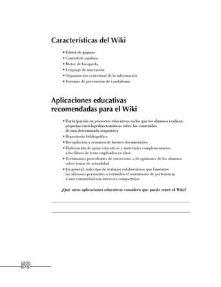Características del Wiki
          •	Editor de páginas
          •	Control de cambios
          •	Motor de búsqueda
          •	Lenguaje de marcación
          •	Organización contextual de la información
          •	Sistemas de prevención de vandalismo




     Aplicaciones educativas
     recomendadas para el Wiki
          •	Participación en proyectos educativos en los que los alumnos realizan
            pequeñas enciclopedias temáticas sobre los contenidos 	
            de una determinada asignatura
          •	Repositorio bibliográfico
          •	Recopilación y resumen de fuentes documentales
          •	Elaboración de guías educativas y materiales complementarios 	
            a los libros de texto empleados en clase
          •	Testimonios procedentes de entrevistas o de opiniones de los alumnos
            sobre temas de actualidad
          •	En general, todo tipo de trabajos colaborativos que fomenten 	
            las aficiones personales o estimulen el sentimiento de pertenencia 	
            a una comunidad con intereses compartidos

          ¿Qué otras aplicaciones educativas considera que puede tener el Wiki?

     ______________________________________________________________________

     ______________________________________________________________________




58
 